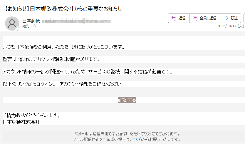 日本郵政株式会社からのお知らせ いつも日本郵便をご利用いただき、誠にありがとうございます。重要:お客様のアカウント情報に問題があります。アカウント情報の一部が間違っているため、サービスの継続に関する確認が必要です。以下のリンクからログインし、アカウント情報をご確認ください。確認する ご協力ありがとうございます。日本郵便株式会社本メールは送信専用です。返信いただいても対応できかねます。メール配信停止をご希望の場合は、こちらからお願いいたします。