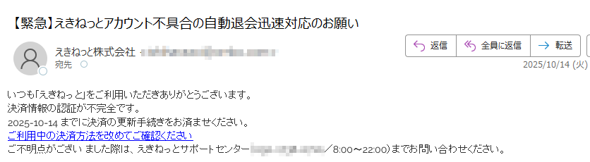 いつも「えきねっと」をご利用いただきありがとうございます。決済情報の認証が不完全です。2025-10-14までに決済の更新手続きをお済ませください。ご利用中の決済方法を改めてご確認くださいご不明点がござい ました際は、えきねっとサポートセンター(/8:00〜22:00)までお問い合わせください。
