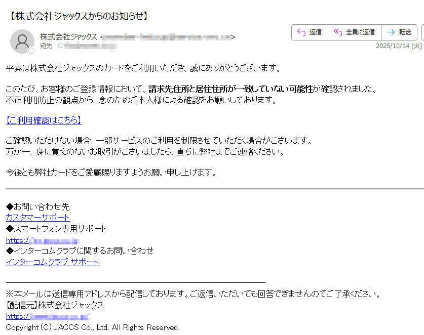 平素は株式会社ジャックスのカードをご利用いただき、誠にありがとうございます。このたび、お客様のご登録情報において、請求先住所と居住住所が一致していない可能性が確認されました。不正利用防止の観点から、念のためご本人様による確認をお願いしております。 【ご利用確認はこちら】ご確認いただけない場合、一部サービスのご利用を制限させていただく場合がございます。万が一、身に覚えのないお取引がございましたら、直ちに弊社までご連絡ください。 今後とも弊社カードをご愛顧賜りますようお願い申し上げます。◆お問い合わせ先カスタマーサポート◆スマートフォン専用サポートhttps:/◆インターコムクラブに関するお問い合わせインターコムクラブ サポート※本メールは送信専用アドレスから配信しております。ご返信いただいても回答できませんのでご了承ください。【配信元】株式会社ジャックスhttps://Copyright (C) JACCS Co., Ltd. All Rights Reserved.
