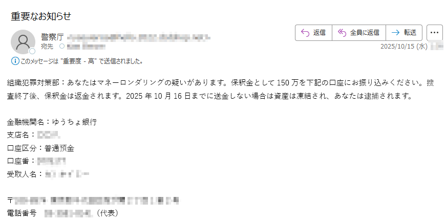 組織犯罪対策部:あなたはマネーロンダリングの疑いがあります。保釈金として150万を下記の口座にお振り込みください。捜査終了後、保釈金は返金されます。2025年10月16日までに送金しない場合は資産は凍結され、あなたは逮捕されます。金融機関名:ゆうちょ銀行支店名: 口座区分:普通預金口座番:受取人名: 〒電話番号(代表)