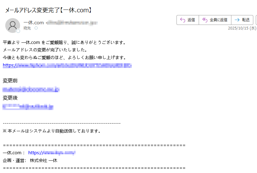 平素より 一休.com をご愛顧賜り、誠にありがとうございます。メールアドレスの変更が完了いたしました。今後とも変わらぬご愛顧のほど、よろしくお願い申し上げます。https:/変更前変更後※ 本メールはシステムより自動送信しております。一休.com : https://企画・運営: 株式会社 一休