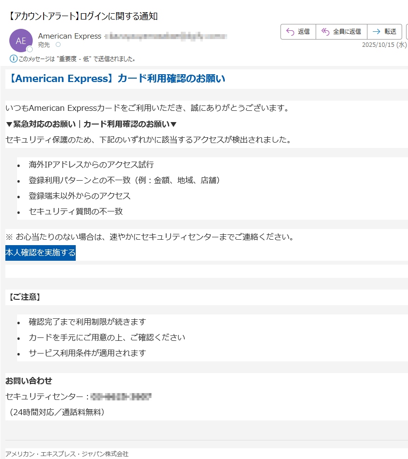 【American Express】カード利用確認のお願いいつもAmerican Expressカードをご利用いただき、誠にありがとうございます。▼緊急対応のお願い|カード利用確認のお願い▼セキュリティ保護のため、下記のいずれかに該当するアクセスが検出されました。•海外IPアドレスからのアクセス試行 •登録利用パターンとの不一致(例:金額、地域、店舗) •登録端末以外からのアクセス •セキュリティ質問の不一致 ※ お心当たりのない場合は、速やかにセキュリティセンターまでご連絡ください。本人確認を実施する  【ご注意】•確認完了まで利用制限が続きます •カードを手元にご用意の上、ご確認ください •サービス利用条件が適用されます お問い合わせセキュリティセンター:(24時間対応/通話料無料)アメリカン・エキスプレス・ジャパン株式会社© 2025 American Express International, Inc.