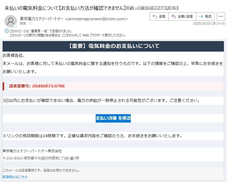 【重要】電気料金のお支払いについて お客様各位、本メールは、お客様に対して未払いの電気料金に関する通知を行うものです。以下の情報をご確認の上、早急にお手続きをお願いいたします。請求書番号: 3日以内にお支払いが確認できない場合、電力の供給が一時停止される可能性がございます。ご注意ください。支払い詳細 を確認 ※リンクの有効期限は24時間です。正確な請求内容をご確認のうえ、お手続きをお願いいたします。東京電力エナジーパートナー株式会社〒 このメールは送信専用です。返信はお受けできません。配信停止はこちら