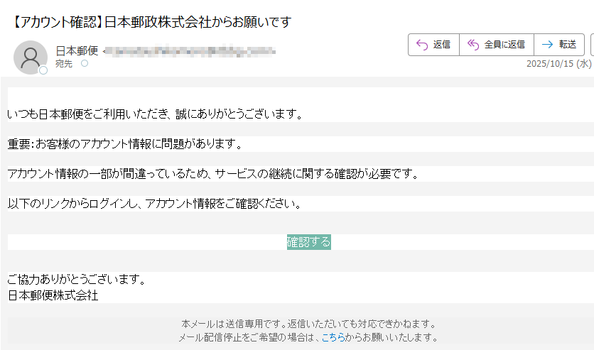 日本郵政株式会社からのお知らせ いつも日本郵便をご利用いただき、誠にありがとうございます。重要:お客様のアカウント情報に問題があります。アカウント情報の一部が間違っているため、サービスの継続に関する確認が必要です。以下のリンクからログインし、アカウント情報をご確認ください。確認する ご協力ありがとうございます。日本郵便株式会社本メールは送信専用です。返信いただいても対応できかねます。メール配信停止をご希望の場合は、こちらからお願いいたします。