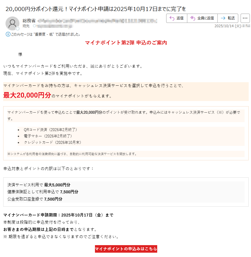 マイナポイント第2弾 申込のご案内様いつもマイナンバーカードをご利用いただき、誠にありがとうございます。現在、マイナポイント第2弾を実施中です。マイナンバーカードをお持ちの方は、キャッシュレス決済サービスを選択して申込を行うことで、最大20,000円分のマイナポイントがもらえます。マイナンバーカードを使って申込むことで最大20,000円分のポイントが受け取れます。申込みにはキャッシュレス決済サービス(※)が必要です。•QRコード決済(2026年2月終了)•電子マネー(2026年2月終了)•クレジットカード(2026年10月末)※システムが各利用者の消費傾向に基づき、自動的に利用可能な決済サービスを開放します。 申込対象とポイントの内訳は以下のとおりです:決済サービス利用で 最大5,000円分健康保険証として利用申込で 7,500円分公金受取口座登録で 7,500円分 マイナンバーカード申請期限:2025年10月17日(金)まで本制度は段階的に申込受付を行っており、お客さまの申込期限は上記の日時までとなります。※ 期限を過ぎると申込できなくなりますのでご注意ください。 マイナポイントの申込みはこちら マイナポイント第2弾の目的についてマイナポイント第2弾は、マイナンバーカードの普及促進とデジタル社会の実現を目的として実施された国の施策です。本事業では、マイナンバーカードをお持ちの方がキャッシュレス決済サービスを登録・利用することで、最大20,000円分のマイナポイントを取得することができます。これにより、マイナンバーカードの利便性を高めるとともに、キャッシュレス決済の利用拡大を図ります。また、健康保険証としての利用申込や、公金受取口座の登録を通じて、行政サービスのデジタル化を推進し、国民の利便性向上と行政手続の効率化を目指しています。本制度は、すべての国民が安心してデジタル社会の恩恵を受けられるよう、政府全体で推進している「デジタル・ガバメント構想」の一環として位置づけられています。 本メールはマイナポイント制度に関するお知らせです。このメールに返信いただいても対応できませんのでご了承ください。