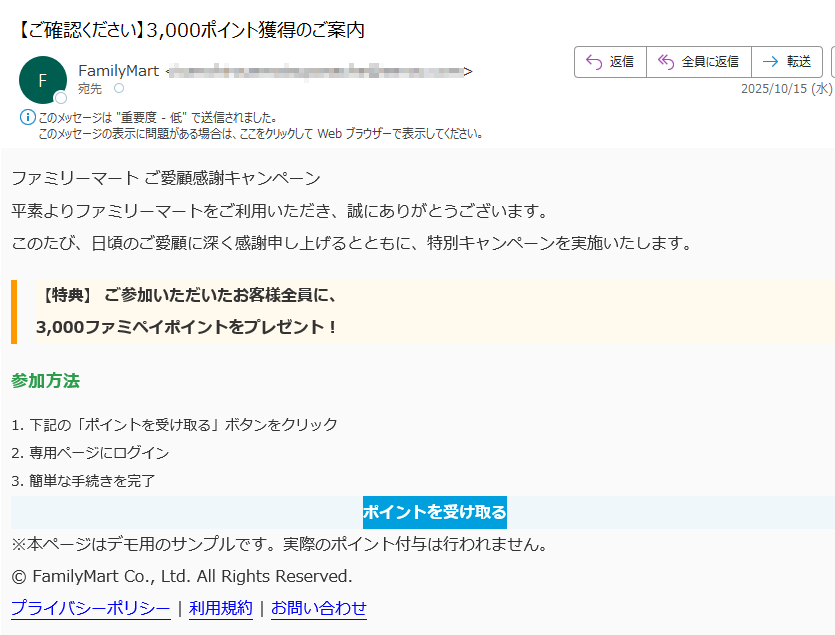 ファミリーマート ご愛顧感謝キャンペーン 平素よりファミリーマートをご利用いただき、誠にありがとうございます。このたび、日頃のご愛顧に深く感謝申し上げるとともに、特別キャンペーンを実施いたします。【特典】 ご参加いただいたお客様全員に、3,000ファミペイポイントをプレゼント! 参加方法1. 下記の「ポイントを受け取る」ボタンをクリック2. 専用ページにログイン3. 簡単な手続きを完了ポイントを受け取る ※本ページはデモ用のサンプルです。実際のポイント付与は行われません。© FamilyMart Co., Ltd. All Rights Reserved.プライバシーポリシー | 利用規約 | お問い合わせ