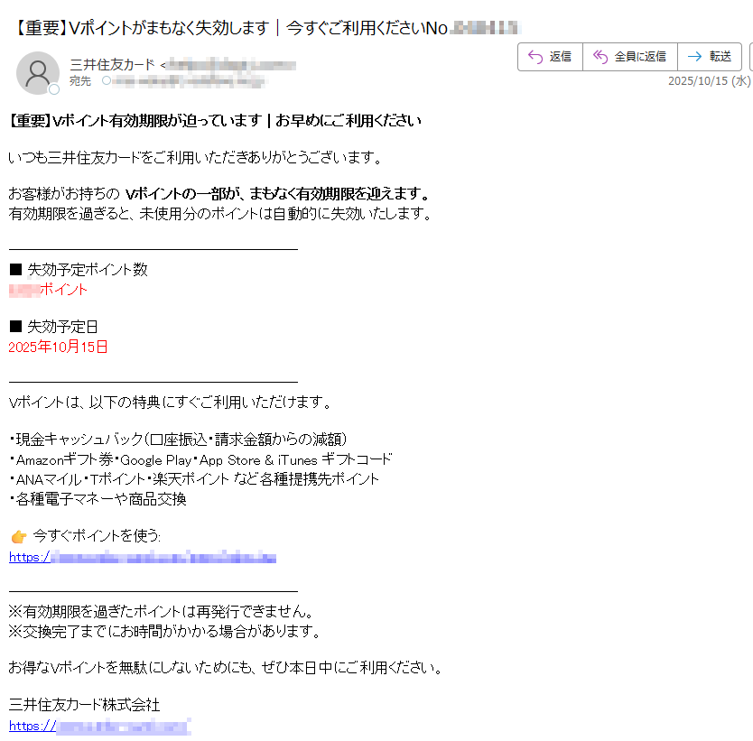 【重要】Vポイント有効期限が迫っています|お早めにご利用くださいいつも三井住友カードをご利用いただきありがとうございます。お客様がお持ちの Vポイントの一部が、まもなく有効期限を迎えます。有効期限を過ぎると、未使用分のポイントは自動的に失効いたします。■ 失効予定ポイント数ポイント■ 失効予定日2025年10月15日Vポイントは、以下の特典にすぐご利用いただけます。・現金キャッシュバック(口座振込・請求金額からの減額)・Amazonギフト券・Google Play・App Store & iTunes ギフトコード・ANAマイル・Tポイント・楽天ポイント など各種提携先ポイント・各種電子マネーや商品交換今すぐポイントを使う:https:/※有効期限を過ぎたポイントは再発行できません。※交換完了までにお時間がかかる場合があります。お得なVポイントを無駄にしないためにも、ぜひ本日中にご利用ください。三井住友カード株式会社https:/© 2025 Sumitomo Mitsui Card Co., Ltd.