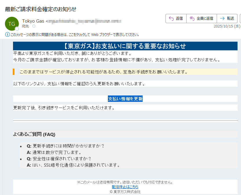 【東京ガス】お支払いに関する重要なお知らせ平素より東京ガスをご利用いただき、誠にありがとうございます。今月のご請求金額が確定しておりますが、お客様の登録情報に不備があり、支払い処理が完了しておりません。このままではサービスが停止される可能性があるため、至急お手続きをお願いいたします。 以下のリンクより、支払い情報をご確認のうえ更新をお願いいたします。支払い情報を更新 更新完了後、引き続きサービスをご利用いただけます。よくあるご質問 (FAQ)•Q: 更新手続きには時間がかかりますか?A: 通常は数分で完了します。 •Q: 安全性は確保されていますか?A: はい、SSL暗号化通信により保護されています。※このメールは送信専用です。返信いただいても対応できません。配信停止はこちら© 東京ガス株式会社