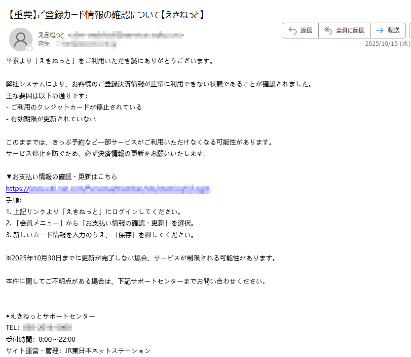 平素より「えきねっと」をご利用いただき誠にありがとうございます。 弊社システムにより、お客様のご登録決済情報が正常に利用できない状態であることが確認されました。 主な要因は以下の通りです: - ご利用のクレジットカードが停止されている - 有効期限が更新されていない このままでは、きっぷ予約など一部サービスがご利用いただけなくなる可能性があります。 サービス停止を防ぐため、必ず決済情報の更新をお願いいたします。 ▼お支払い情報の確認・更新はこちら https:/手順: 1. 上記リンクより「えきねっと」にログインしてください。 2. 「会員メニュー」から「お支払い情報の確認・更新」を選択。 3. 新しいカード情報を入力のうえ、「保存」を押してください。 ※2025年10月30日までに更新が完了しない場合、サービスが制限される可能性があります。 本件に関してご不明点がある場合は、下記サポートセンターまでお問い合わせください。 ◆えきねっとサポートセンター TEL: 受付時間:8:00〜22:00 サイト運営・管理:JR東日本ネットステーション
