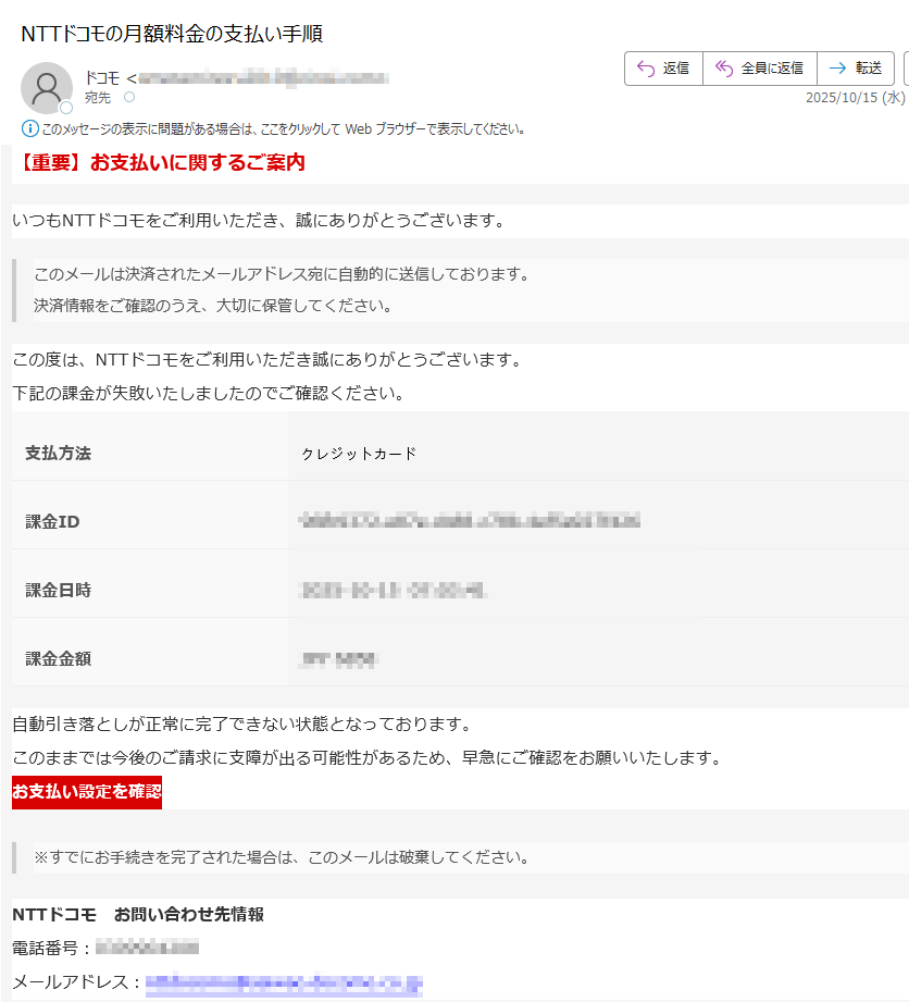 【重要】お支払いに関するご案内いつもNTTドコモをご利用いただき、誠にありがとうございます。このメールは決済されたメールアドレス宛に自動的に送信しております。決済情報をご確認のうえ、大切に保管してください。 この度は、NTTドコモをご利用いただき誠にありがとうございます。下記の課金が失敗いたしましたのでご確認ください。支払方法	クレジットカード課金ID課金日時課金金額自動引き落としが正常に完了できない状態となっております。このままでは今後のご請求に支障が出る可能性があるため、早急にご確認をお願いいたします。 お支払い設定を確認 ※すでにお手続きを完了された場合は、このメールは破棄してください。NTTドコモ お問い合わせ先情報電話番号:メールアドレス: ※このメールは送信専用のため、このアドレスへご連絡いただいても返信できかねます。ご連絡はご利用の商品/サービス提供者様へお願いいたします。