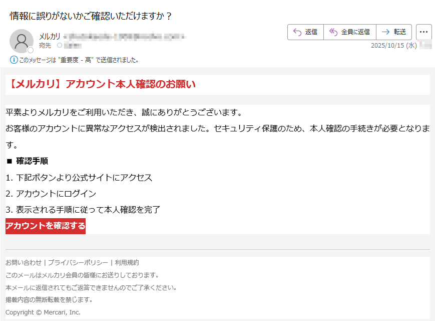 【メルカリ】アカウント本人確認のお願い平素よりメルカリをご利用いただき、誠にありがとうございます。お客様のアカウントに異常なアクセスが検出されました。セキュリティ保護のため、本人確認の手続きが必要となります。■ 確認手順1. 下記ボタンより公式サイトにアクセス2. アカウントにログイン3. 表示される手順に従って本人確認を完了アカウントを確認する お問い合わせ | プライバシーポリシー | 利用規約このメールはメルカリ会員の皆様にお送りしております。本メールに返信されてもご返答できませんのでご了承ください。掲載内容の無断転載を禁じます。Copyright © Mercari, Inc.