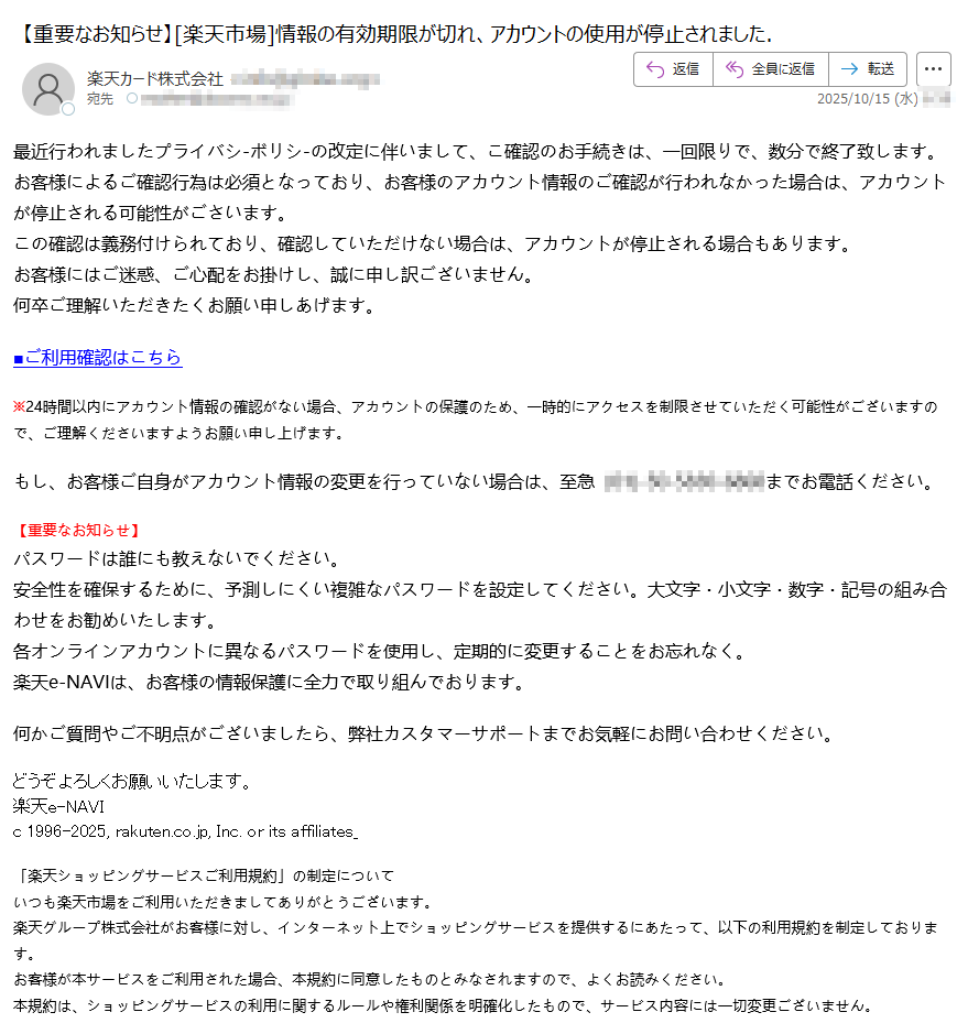 最近行われましたプライバシ-ボリシ-の改定に伴いまして、こ確認のお手続きは、一回限りで、数分で終了致します。お客様によるご確認行為は必須となっており、お客様のアカウント情報のご確認が行われなかった場合は、アカウントが停止される可能性がごさいます。この確認は義務付けられており、確認していただけない埸合は、アカウントが停止される場合もあります。お客様にはご迷惑、ご心配をお掛けし、誠に申し訳ございません。何卒ご理解いただきたくお願い申しあげます。■ご利用確認はこちら※24時間以内にアカウント情報の確認がない場合、アカウントの保護のため、一時的にアクセスを制限させていただく可能性がございますので、ご理解くださいますようお願い申し上げます。もし、お客様ご自身がアカウント情報の変更を行っていない場合は、至急までお電話ください。【重要なお知らせ】パスワードは誰にも教えないでください。安全性を確保するために、予測しにくい複雑なパスワードを設定してください。大文字・小文字・数字・記号の組み合わせをお勧めいたします。各オンラインアカウントに異なるパスワードを使用し、定期的に変更することをお忘れなく。楽天e-NAVIは、お客様の情報保護に全力で取り組んでおります。何かご質問やご不明点がございましたら、弊社カスタマーサポートまでお気軽にお問い合わせください。どうぞよろしくお願いいたします。 楽天e-NAVI c 1996-2025, rakuten.co.jp, Inc. or its affiliates_「楽天ショッピングサービスご利用規約」の制定についていつも楽天市場をご利用いただきましてありがとうございます。楽天グループ株式会社がお客様に対し、インターネット上でショッピングサービスを提供するにあたって、以下の利用規約を制定しております。お客様が本サービスをご利用された場合、本規約に同意したものとみなされますので、よくお読みください。本規約は、ショッピングサービスの利用に関するルールや権利関係を明確化したもので、サービス内容には一切変更ございません。この度2025年2月13日(木)付けで楽天ショッピングサービスご利用規約、楽天市場特約、楽天ブックス(ダウンロード商品)特約の内容を一部変更させて頂きます。https:2025年1月20日更新楽天ショッピングサービスご利用規約第1条(総則)1. 本規約は、楽天グループ株式会社(以下「当社」といいます。)が提供するサービス(楽天市場、楽天ブックス等を含み、以下、これらを総称して「本サービス」といいます。)上で、お客様が商品の購入等の取引を行うにあたっての諸条件を定めたものです。2. 当社は、お客様による本サービスの利用に関して、本規約のほか、各サービスの利用に関する特約、その他本規約の下位規約、ガイドライン等を定めることがあります。本規約の下位規約、ガイドライン等は本規約の一部としてお客様による本サービスの利用に適用され、それらを総称して以下「本規約等」といいます。https:/