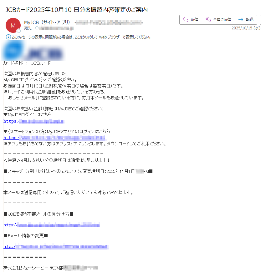 カード名称:JCBカード 次回のお振替内容が確定しました。MyJCBにログインのうえご確認ください。お振替日は毎月10日(金融機関休業日の場合は翌営業日)です。※「カードご利用代金明細書」をお送りしている方のうち、「おしらせメール」に登録されている方に、毎月本メールをお送りしています。次回のお支払い金額(詳細はMyJCBでご確認ください)▼MyJCBログインはこちら𝚑𝚝𝚝𝚙𝚜:/▼(スマートフォンの方)MyJCBアプリでのログインはこちら𝚑𝚝𝚝𝚙𝚜:※アプリをお持ちでない方はアプリストアにリンクします。ダウンロードしてご利用ください。<注意>9月お支払い分の締切日は通常より早まります!■スキップ・分割・リボ払いへの支払い方法変更締切日:2025年11月1日本メールは送信専用ですので、ご返信いただいても対応できかねます。JCBを装う不審メールの見分け方https:/Eメール情報の変更https:/ 株式会社ジェーシービー 東京都お問い合わせhttps:/ ©JCB Co., Ltd. 2000