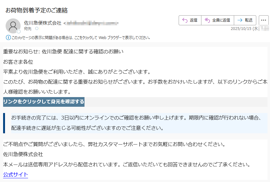 重要なお知らせ: 佐川急便 配達に関する確認のお願い お客さま各位平素より佐川急便をご利用いただき、誠にありがとうございます。このたび、お荷物の配達に関する重要なお知らせがございます。お手数をおかけいたしますが、以下のリンクからご本人様確認をお願いいたします。リンクをクリックして身元を確認する お手続きの完了には、3日以内にオンラインでのご確認をお願い申し上げます。期限内に確認が行われない場合、配達手続きに遅延が生じる可能性がございますのでご注意ください。ご不明点やご質問がございましたら、弊社カスタマーサポートまでお気軽にお問い合わせください。佐川急便株式会社本メールは送信専用アドレスから配信されています。ご返信いただいても回答できませんのでご了承ください。公式サイト