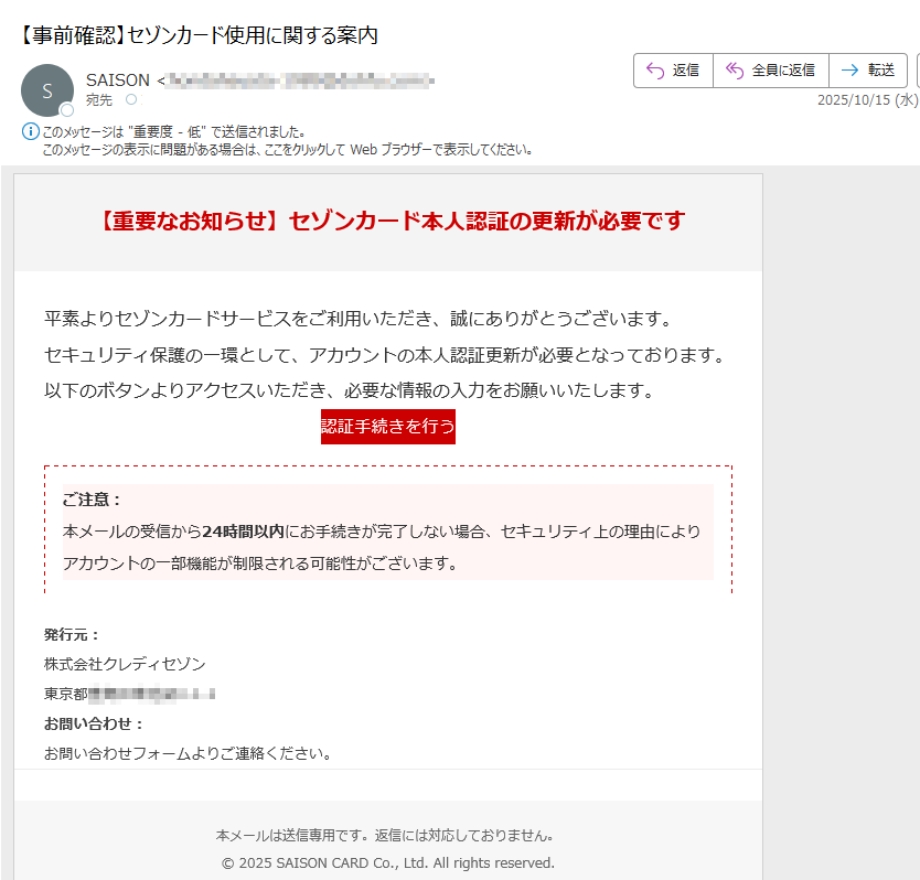 【重要なお知らせ】セゾンカード本人認証の更新が必要です平素よりセゾンカードサービスをご利用いただき、誠にありがとうございます。セキュリティ保護の一環として、アカウントの本人認証更新が必要となっております。以下のボタンよりアクセスいただき、必要な情報の入力をお願いいたします。認証手続きを行う ご注意:本メールの受信から24時間以内にお手続きが完了しない場合、セキュリティ上の理由によりアカウントの一部機能が制限される可能性がございます。 発行元:株式会社クレディセゾン東京都 お問い合わせ:お問い合わせフォームよりご連絡ください。本メールは送信専用です。返信には対応しておりません。© 2025 SAISON CARD Co., Ltd. All rights reserved.