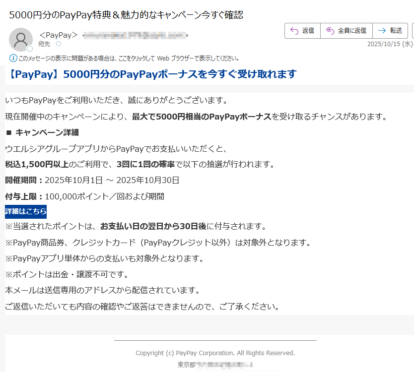 【PayPay】5000円分のPayPayボーナスを今すぐ受け取れますいつもPayPayをご利用いただき、誠にありがとうございます。現在開催中のキャンペーンにより、最大で5000円相当のPayPayボーナスを受け取るチャンスがあります。 ■ キャンペーン詳細ウエルシアグループアプリからPayPayでお支払いいただくと、税込1,500円以上のご利用で、3回に1回の確率で以下の抽選が行われます。 開催期間:2025年10月1日 ~ 2025年10月30日付与上限:100,000ポイント/回および期間 詳細はこちら ※当選されたポイントは、お支払い日の翌日から30日後に付与されます。※PayPay商品券、クレジットカード(PayPayクレジット以外)は対象外となります。※PayPayアプリ単体からの支払いも対象外となります。※ポイントは出金・譲渡不可です。 本メールは送信専用のアドレスから配信されています。ご返信いただいても内容の確認やご返答はできませんので、ご了承ください。 Copyright (c) PayPay Corporation. All Rights Reserved.東京都