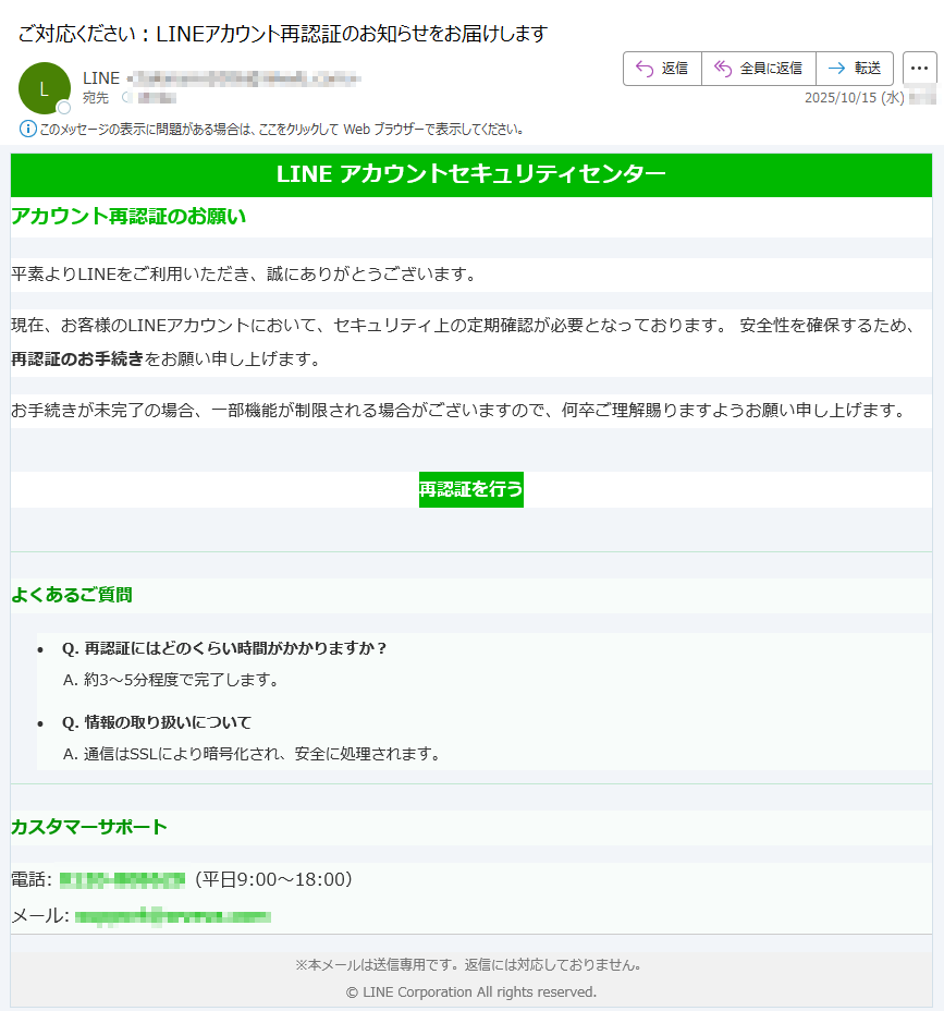 LINE アカウントセキュリティセンター アカウント再認証のお願い平素よりLINEをご利用いただき、誠にありがとうございます。 現在、お客様のLINEアカウントにおいて、セキュリティ上の定期確認が必要となっております。 安全性を確保するため、再認証のお手続きをお願い申し上げます。 お手続きが未完了の場合、一部機能が制限される場合がございますので、何卒ご理解賜りますようお願い申し上げます。 再認証を行う よくあるご質問•Q. 再認証にはどのくらい時間がかかりますか?A. 約3〜5分程度で完了します。 •Q. 情報の取り扱いについてA. 通信はSSLにより暗号化され、安全に処理されます。カスタマーサポート電話:(平日9:00〜18:00)メール: ※本メールは送信専用です。返信には対応しておりません。© LINE Corporation All rights reserved.