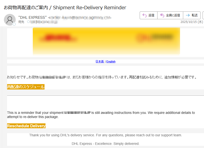 日本語 | English お知らせです。お荷物は、まだお客様からの指示を待っています。再配達を試みるために、追加情報が必要です。 再配達のスケジュール This is a reminder that your shipment is still awaiting instructions from you. We require additional details to attempt to re-deliver this package. Reschedule Delivery Thank you for using DHL's delivery service. For any questions, please reach out to our support team.DHL Express - Excellence. Simply delivered.