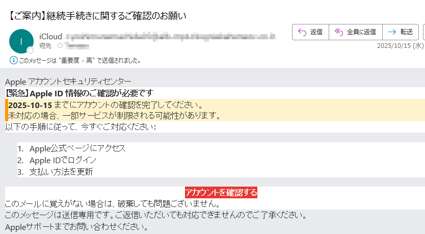 Apple アカウントセキュリティセンター 【緊急】Apple ID 情報のご確認が必要です2025-10-15 までにアカウントの確認を完了してください。未対応の場合、一部サービスが制限される可能性があります。以下の手順に従って、今すぐご対応ください:1.Apple公式ページにアクセス 2.Apple IDでログイン 3.支払い方法を更新 アカウントを確認する このメールに覚えがない場合は、破棄しても問題ございません。このメッセージは送信専用です。ご返信いただいても対応できませんのでご了承ください。Appleサポートまでお問い合わせください。
