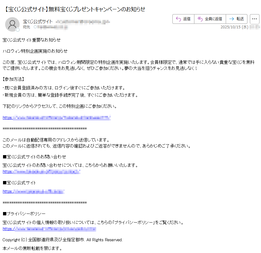 宝くじ公式サイト重要なお知らせハロウィン特別企画実施のお知らせこの度、宝くじ公式サイトでは、ハロウィン期間限定の特別企画を実施いたします。会員様限定で、通常では手に入らない貴重な宝くじを無料でご提供いたします。この機会をお見逃しなく、ぜひご参加ください。夢の大当を狙うチャンスをお見逃しなく!【参加方法】・既に会員登録済みの方は、ログイン後すぐにご参加いただけます。・新規会員の方は、簡単な登録手続き完了後、すぐにご参加いただけます。下記のリンクからアクセスして、この特別企画にご参加ください。https:/このメールは自動配信専用のアドレスから送信しています。このメールに返信されても、返信内容の確認およびご返答ができませんので、あらかじめご了承ください。■宝くじ公式サイトのお問い合わせ宝くじ公式サイトのお問い合わせについては、こちらからお願いいたします。https://■宝くじ公式サイトhttps:/■プライバシーポリシー宝くじ公式サイトの個人情報の取り扱いについては、こちらの「プライバシーポリシー」をご覧ください。https:/ Copyright (C) 全国都道府県及び全指定都市. All Rights Reserved.本メールの無断転載を禁じます。