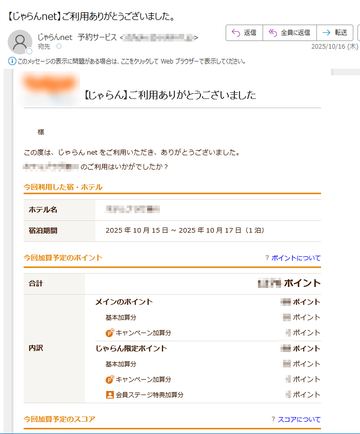 【じゃらん】ご利用ありがとうございました様この度は、じゃらんnetをご利用いただき、ありがとうございました。ホテルのご利用はいかがでしたか?今回利用した宿・ホテルホテル名宿泊期間2025年10月15日~2025年10月17日(1泊)今回加算予定のポイントポイントについて合計ポイント内訳メインのポイントポイント基本加算分ポイントキャンペーン加算分0ポイントじゃらん限定ポイントポイント基本加算分ポイントキャンペーン加算分0ポイント会員ステージ特典加算分0ポイント今回加算予定のスコアスコアについて合計スコア宿・ホテルにクチコミを投稿しよう!・投稿可能な期間は、チェックアウト日翌日から起算して60日以内です。・ポイントプレゼントに関する詳細は「宿泊施設のクチコミを投稿しよう!」をご確認ください。・ポイントプレゼントの抽選対象となるクチコミ投稿は、宿泊施設のみです。観光・グルメは対象外となりますのでご了承ください。観光・グルメスポットにもクチコミを投稿しよう!さんの肉球メダルクチコミ投稿でじゃらん肉球メダルをGET!どんどん投稿してレベルアップを目指しましょう!レベルアップの条件を見る観光・グルメスポット今回の旅行で訪れた観光・グルメ・イベントスポットにクチコミを投稿しましょう!観光スポットのクチコミを投稿する続けてレビュアーページで、あなたの旅を記録しよう!レビュアーページでは、あなたが訪れた観光スポットや行きたいスポットを、簡単に記録・管理できます。旅の記録をじゃらんで残して、日本全国を旅してみませんか?んの旅の記録【訪れたスポット】【投稿した件数】訪れた都道府県%達成訪れた市区町村0%達成クチコミ数0写真数0旅行記数0レビュアーページを確認・編集する※日帰り・デイユースプランご利用のお客様は、宿泊施設に対するクチコミ投稿はできません。■このメールの送信アドレスは送信専用です。ご返信いただいても対応は致しかねますので予めご了承ください。■このメールは、じゃらんnetにて宿・ホテルをご予約された方全員へお送りしております。宿・ホテルへ直接キャンセルのご連絡をいただいた方にも、このメールが届く可能性がございます。その際にはご了承ください。■じゃらんnetは(株)リクルートが運営するインターネットサービスです。■正しく表示されない方、テキスト(文字のみ)メールへ変更希望の方は、メールサービスの設定をご変更ください。テキストメールへの変更はこちら(ログインの上変更ください)■ご登録された会員情報の、住所・Eメールアドレスなどの変更・削除については、「会員情報の照会/変更/削除」画面から、変更または削除を行ってください。変更・削除はこちら(ログインの上変更ください)■じゃらんnetをご利用の際に登録いただく情報は、プライバシーポリシーに則って取扱いをさせていただきます。■このメールおよびじゃらんnetに関するお問い合わせはこちら■リクルートID・ログイン等お問い合わせはこちら■じゃらんnethttps://■編集・著作・発行株式会社リクルートhttps:/