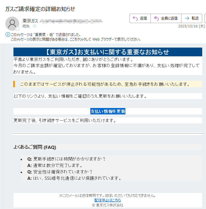 【東京ガス】お支払いに関する重要なお知らせ平素より東京ガスをご利用いただき、誠にありがとうございます。今月のご請求金額が確定しておりますが、お客様の登録情報に不備があり、支払い処理が完了しておりません。このままではサービスが停止される可能性があるため、至急お手続きをお願いいたします。 以下のリンクより、支払い情報をご確認のうえ更新をお願いいたします。支払い情報を更新 更新完了後、引き続きサービスをご利用いただけます。よくあるご質問 (FAQ)•Q: 更新手続きには時間がかかりますか?A: 通常は数分で完了します。 •Q: 安全性は確保されていますか?A: はい、SSL暗号化通信により保護されています。※このメールは送信専用です。返信いただいても対応できません。配信停止はこちら© 東京ガス株式会社
