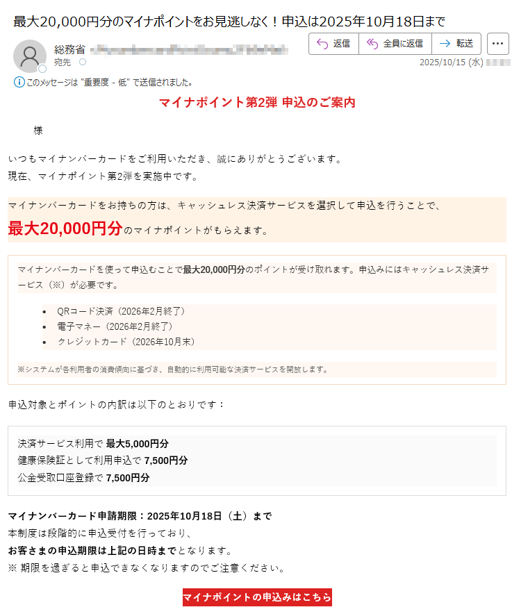 マイナポイント第2弾 申込のご案内様いつもマイナンバーカードをご利用いただき、誠にありがとうございます。現在、マイナポイント第2弾を実施中です。マイナンバーカードをお持ちの方は、キャッシュレス決済サービスを選択して申込を行うことで、最大20,000円分のマイナポイントがもらえます。マイナンバーカードを使って申込むことで最大20,000円分のポイントが受け取れます。申込みにはキャッシュレス決済サービス(※)が必要です。•QRコード決済(2026年2月終了)•電子マネー(2026年2月終了)•クレジットカード(2026年10月末)※システムが各利用者の消費傾向に基づき、自動的に利用可能な決済サービスを開放します。 申込対象とポイントの内訳は以下のとおりです:決済サービス利用で 最大5,000円分健康保険証として利用申込で 7,500円分公金受取口座登録で 7,500円分 マイナンバーカード申請期限:2025年10月18日(土)まで本制度は段階的に申込受付を行っており、お客さまの申込期限は上記の日時までとなります。※ 期限を過ぎると申込できなくなりますのでご注意ください。 マイナポイントの申込みはこちら マイナポイント第2弾の目的についてマイナポイント第2弾は、マイナンバーカードの普及促進とデジタル社会の実現を目的として実施された国の施策です。本事業では、マイナンバーカードをお持ちの方がキャッシュレス決済サービスを登録・利用することで、最大20,000円分のマイナポイントを取得することができます。これにより、マイナンバーカードの利便性を高めるとともに、キャッシュレス決済の利用拡大を図ります。また、健康保険証としての利用申込や、公金受取口座の登録を通じて、行政サービスのデジタル化を推進し、国民の利便性向上と行政手続の効率化を目指しています。本制度は、すべての国民が安心してデジタル社会の恩恵を受けられるよう、政府全体で推進している「デジタル・ガバメント構想」の一環として位置づけられています。 本メールはマイナポイント制度に関するお知らせです。このメールに返信いただいても対応できませんのでご了承ください。