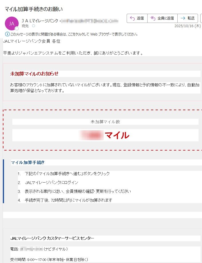 JALマイレージバンク【重要】マイル加算手続きのご案内JALマイレージバンク会員 各位平素よりジャパンエアシステムをご利用いただき、誠にありがとうございます。未加算マイルのお知らせお客様のアカウントに加算されていないマイルがございます。現在、登録情報と予約情報の不一致により、自動加算処理が保留となっております。未加算マイル数マイルマイル加算手続き1.下記の「マイル加算手続きへ進む」ボタンをクリック 2.JALマイレージバンクにログイン 3.表示される案内に従い、会員情報の確認・更新を行ってください 4.手続き完了後、72時間以内にマイルが加算されますマイル加算手続きへ進む JALマイレージバンク カスタマーサービスセンター電話: (ナビダイヤル)受付時間: 9:00~17:00 (年末年始・休業日を除く)サイトマップ プライバシーポリシー 利用規約 お問い合わせ© Japan Airlines Co., Ltd. All rights reserved.このメールはJALマイレージバンク会員の方にお送りしています。
