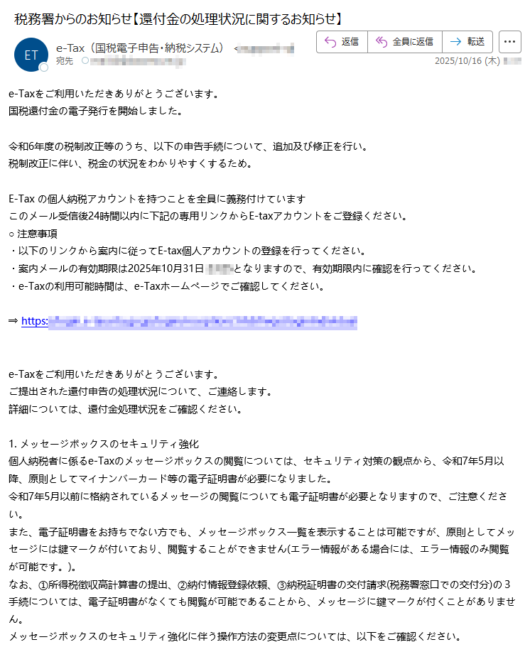 e-Taxをご利用いただきありがとうございます。国税還付金の電子発行を開始しました。 令和6年度の税制改正等のうち、以下の申告手続について、追加及び修正を行い。税制改正に伴い、税金の状況をわかりやすくするため。 E-Tax の個人納税アカウントを持つことを全員に義務付けていますこのメール受信後24時間以内に下記の専用リンクからE-taxアカウントをご登録ください。○ 注意事項・以下のリンクから案内に従ってE-tax個人アカウントの登録を行ってください。・案内メールの有効期限は2025年10月31日となりますので、有効期限内に確認を行ってください。・e-Taxの利用可能時間は、e-Taxホームページでご確認してください。 ⇒ https:/  e-Taxをご利用いただきありがとうございます。ご提出された還付申告の処理状況について、ご連絡します。詳細については、還付金処理状況をご確認ください。 1. メッセージボックスのセキュリティ強化個人納税者に係るe-Taxのメッセージボックスの閲覧については、セキュリティ対策の観点から、令和7年5月以降、原則としてマイナンバーカード等の電子証明書が必要になりました。令和7年5月以前に格納されているメッセージの閲覧についても電子証明書が必要となりますので、ご注意ください。また、電子証明書をお持ちでない方でも、メッセージボックス一覧を表示することは可能ですが、原則としてメッセージには鍵マークが付いており、閲覧することができません(エラー情報がある場合には、エラー情報のみ閲覧が可能です。)。なお、①所得税徴収高計算書の提出、②納付情報登録依頼、③納税証明書の交付請求(税務署窓口での交付分)の3手続については、電子証明書がなくても閲覧が可能であることから、メッセージに鍵マークが付くことがありません。メッセージボックスのセキュリティ強化に伴う操作方法の変更点については、以下をご確認ください。【マイナンバーカード方式でログイン】リンクアイコンマイナンバーカード方式でログインPDFファイル【利用者識別番号及びパスワードでログイン】リンクアイコン電子証明書をお持ちでない方PDFファイルリンクアイコンマイナンバーカードをお持ちの方PDFファイルリンクアイコンマイナンバーカード以外の電子証明書をお持ちの方PDFファイル※マイナンバーカード以外の電子証明書をご利用の方は、事前に電子証明書の登録を行う必要がありますのでご注意ください。2. 「確定申告等についてのお知らせ」の自動転送機能詳細については、「委任関係の登録について」をご確認ください。