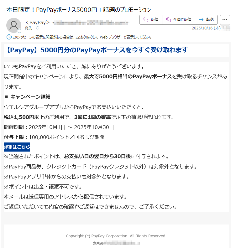 【PayPay】5000円分のPayPayボーナスを今すぐ受け取れますいつもPayPayをご利用いただき、誠にありがとうございます。現在開催中のキャンペーンにより、最大で5000円相当のPayPayボーナスを受け取るチャンスがあります。 ■ キャンペーン詳細ウエルシアグループアプリからPayPayでお支払いいただくと、税込1,500円以上のご利用で、3回に1回の確率で以下の抽選が行われます。 開催期間:2025年10月1日 ~ 2025年10月30日付与上限:100,000ポイント/回および期間 詳細はこちら ※当選されたポイントは、お支払い日の翌日から30日後に付与されます。※PayPay商品券、クレジットカード(PayPayクレジット以外)は対象外となります。※PayPayアプリ単体からの支払いも対象外となります。※ポイントは出金・譲渡不可です。 本メールは送信専用のアドレスから配信されています。ご返信いただいても内容の確認やご返答はできませんので、ご了承ください。 Copyright (c) PayPay Corporation. All Rights Reserved.東京都