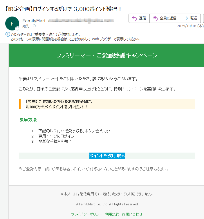 ファミリーマート ご愛顧感謝キャンペーン 平素よりファミリーマートをご利用いただき、誠にありがとうございます。このたび、日頃のご愛顧に深く感謝申し上げるとともに、特別キャンペーンを実施いたします。【特典】 ご参加いただいたお客様全員に、3, 000ファミペイポイントをプレゼント! 参加方法1.下記の「ポイントを受け取る」ボタンをクリック 2.専用ページにログイン 3.簡単な手続きを完了 ポイントを受け取る ※ご登録内容に誤りがある場合、ポイントが付与されないことがありますのでご注意ください。 ※本メールは送信専用です。返信いただいても対応できません。© FamilyMart Co., Ltd. All Rights Reserved.プライバシーポリシー | 利用規約 | お問い合わせ