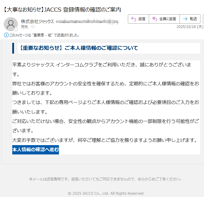 【重要なお知らせ】ご本人様情報のご確認について平素よりジャックス インターコムクラブをご利用いただき、誠にありがとうございます。弊社ではお客様のアカウントの安全性を確保するため、定期的にご本人様情報の確認をお願いしております。つきましては、下記の専用ページよりご本人様情報のご確認および必要項目のご入力をお願いいたします。ご対応いただけない場合、安全性の観点からアカウント機能の一部制限を行う可能性がございます。大変お手数ではございますが、何卒ご理解とご協力を賜りますようお願い申し上げます。本人情報の確認へ進む 本メールは送信専用です。返信いただいてもご対応できませんので、あらかじめご了承ください。© 2025 JACCS Co., Ltd. All Rights Reserved.