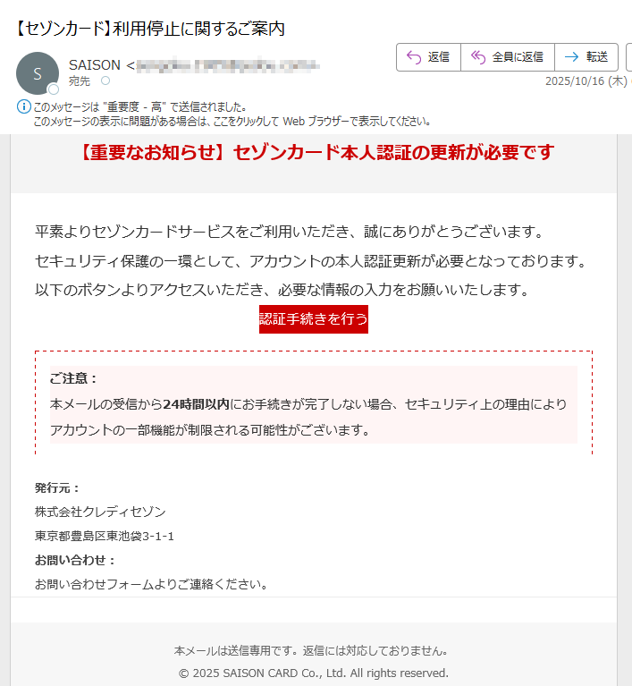 【重要なお知らせ】セゾンカード本人認証の更新が必要です平素よりセゾンカードサービスをご利用いただき、誠にありがとうございます。セキュリティ保護の一環として、アカウントの本人認証更新が必要となっております。以下のボタンよりアクセスいただき、必要な情報の入力をお願いいたします。認証手続きを行う ご注意:本メールの受信から24時間以内にお手続きが完了しない場合、セキュリティ上の理由によりアカウントの一部機能が制限される可能性がございます。 発行元:株式会社クレディセゾン東京都 お問い合わせ:お問い合わせフォームよりご連絡ください。本メールは送信専用です。返信には対応しておりません。© 2025 SAISON CARD Co., Ltd. All rights reserved.