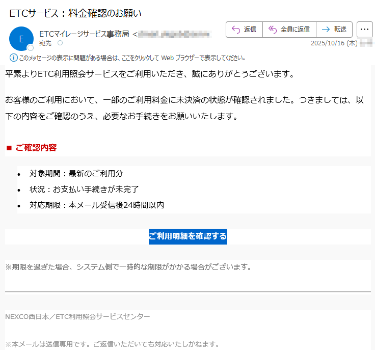 平素よりETC利用照会サービスをご利用いただき、誠にありがとうございます。お客様のご利用において、一部のご利用料金に未決済の状態が確認されました。つきましては、以下の内容をご確認のうえ、必要なお手続きをお願いいたします。■ ご確認内容•対象期間:最新のご利用分 •状況:お支払い手続きが未完了 •対応期限:本メール受信後24時間以内ご利用明細を確認する ※期限を過ぎた場合、システム側で一時的な制限がかかる場合がございます。NEXCO西日本/ETC利用照会サービスセンター※本メールは送信専用です。ご返信いただいても対応いたしかねます。