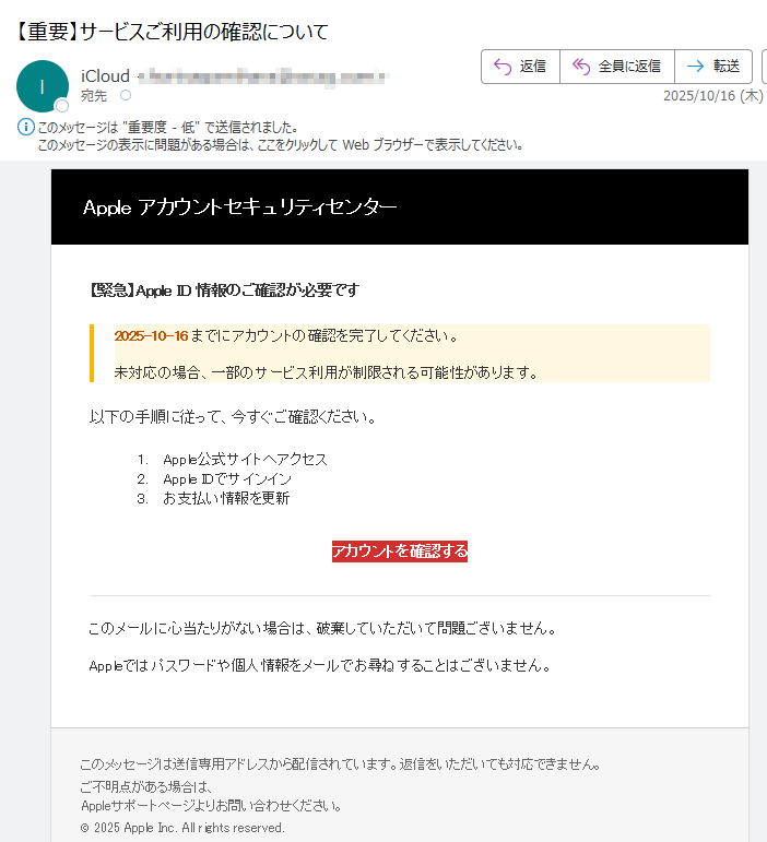 Apple アカウントセキュリティセンター 【緊急】Apple ID 情報のご確認が必要です2025-10-16 までにアカウントの確認を完了してください。未対応の場合、一部のサービス利用が制限される可能性があります。以下の手順に従って、今すぐご確認ください。1.Apple公式サイトへアクセス 2.Apple IDでサインイン 3.お支払い情報を更新 アカウントを確認する このメールに心当たりがない場合は、破棄していただいて問題ございません。Appleではパスワードや個人情報をメールでお尋ねすることはございません。このメッセージは送信専用アドレスから配信されています。返信をいただいても対応できません。ご不明点がある場合は、Appleサポートページよりお問い合わせください。© 2025 Apple Inc. All rights reserved.