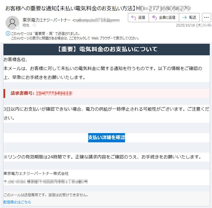 【重要】電気料金のお支払いについて お客様各位、本メールは、お客様に対して未払いの電気料金に関する通知を行うものです。以下の情報をご確認の上、早急にお手続きをお願いいたします。請求書番号: 3日以内にお支払いが確認できない場合、電力の供給が一時停止される可能性がございます。ご注意ください。支払い詳細を確認 ※リンクの有効期限は24時間です。正確な請求内容をご確認のうえ、お手続きをお願いいたします。東京電力エナジーパートナー株式会社〒 このメールは送信専用です。返信はお受けできません。配信停止はこちら