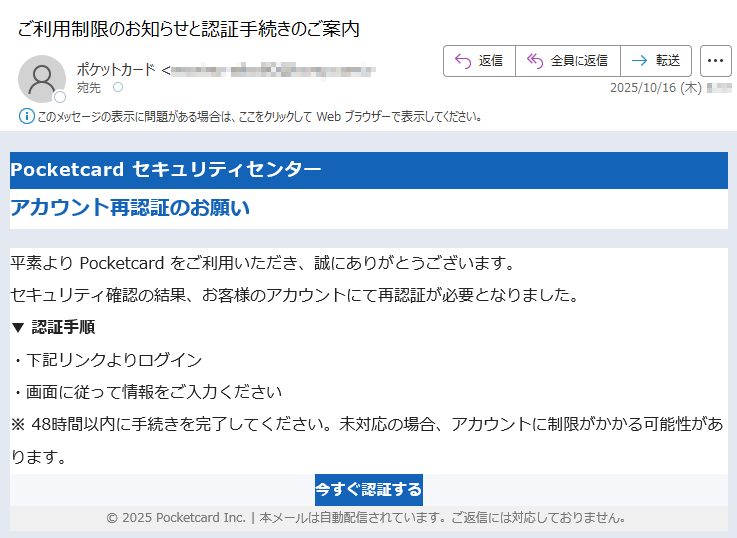 Pocketcard セキュリティセンター アカウント再認証のお願い平素より Pocketcard をご利用いただき、誠にありがとうございます。セキュリティ確認の結果、お客様のアカウントにて再認証が必要となりました。▼ 認証手順・下記リンクよりログイン・画面に従って情報をご入力ください※ 48時間以内に手続きを完了してください。未対応の場合、アカウントに制限がかかる可能性があります。今すぐ認証する © 2025 Pocketcard Inc. | 本メールは自動配信されています。ご返信には対応しておりません。
