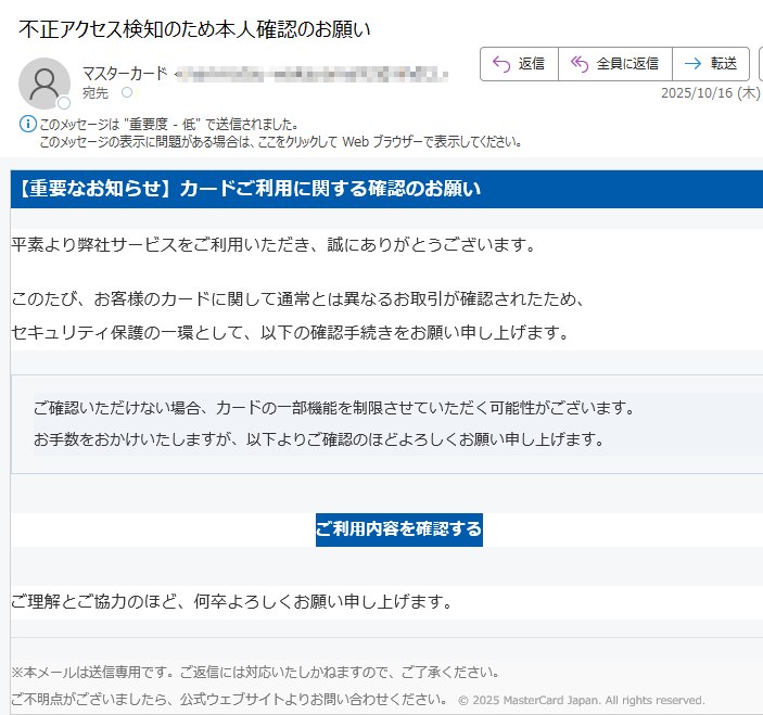 【重要なお知らせ】カードご利用に関する確認のお願い 平素より弊社サービスをご利用いただき、誠にありがとうございます。このたび、お客様のカードに関して通常とは異なるお取引が確認されたため、セキュリティ保護の一環として、以下の確認手続きをお願い申し上げます。ご確認いただけない場合、カードの一部機能を制限させていただく可能性がございます。お手数をおかけいたしますが、以下よりご確認のほどよろしくお願い申し上げます。 ご利用内容を確認する ご理解とご協力のほど、何卒よろしくお願い申し上げます。※本メールは送信専用です。ご返信には対応いたしかねますので、ご了承ください。ご不明点がございましたら、公式ウェブサイトよりお問い合わせください。 © 2025 MasterCard Japan. All rights reserved.