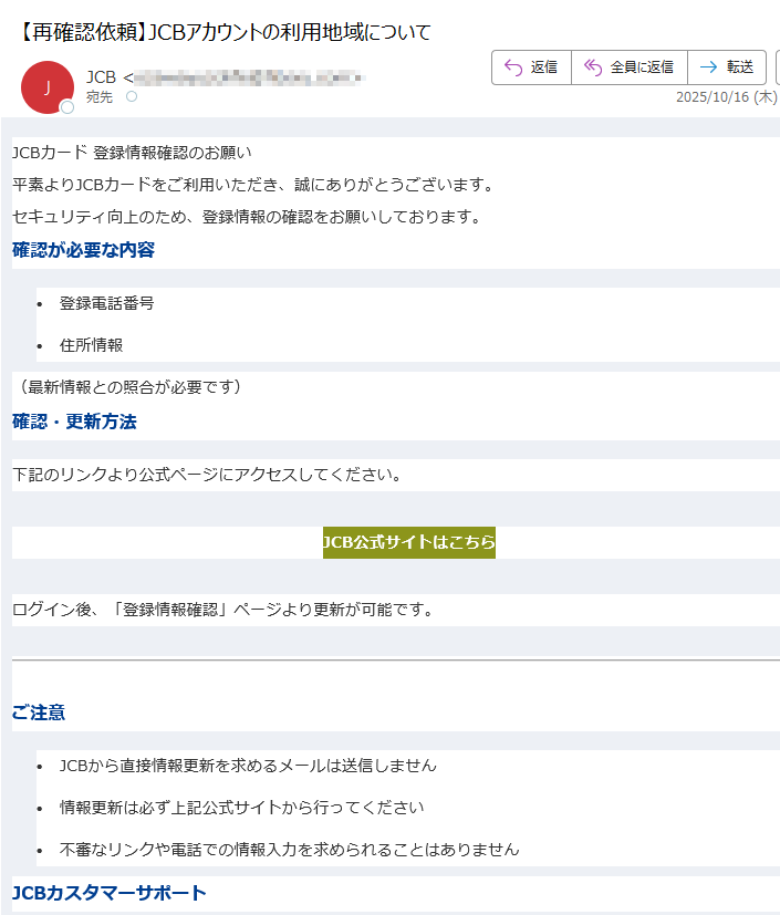 JCBカード 登録情報確認のお願い 平素よりJCBカードをご利用いただき、誠にありがとうございます。セキュリティ向上のため、登録情報の確認をお願いしております。確認が必要な内容•登録電話番号 •住所情報 (最新情報との照合が必要です)確認・更新方法下記のリンクより公式ページにアクセスしてください。JCB公式サイトはこちら ログイン後、「登録情報確認」ページより更新が可能です。ご注意•JCBから直接情報更新を求めるメールは送信しません •情報更新は必ず上記公式サイトから行ってください •不審なリンクや電話での情報入力を求められることはありません JCBカスタマーサポートご不明な点がございましたら、JCBカスタマーサポートまでお問い合わせください。このメールは送信専用です。返信はお受けできません。JCB カスタマーセンター までご連絡ください。