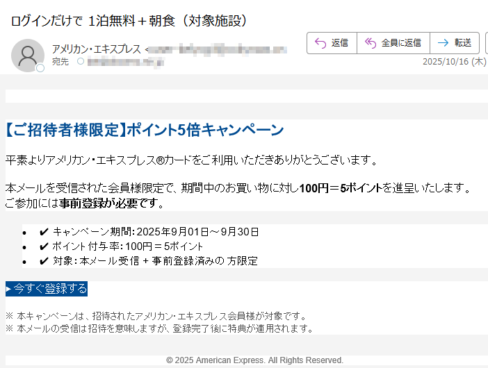 【ご招待者様限定】ポイント5倍キャンペーン平素よりアメリカン・エキスプレス®カードをご利用いただきありがとうございます。本メールを受信された会員様限定で、期間中のお買い物に対し100円=5ポイントを進呈いたします。ご参加には事前登録が必要です。 •✔ キャンペーン期間:2025年9月01日~9月30日 •✔ ポイント付与率:100円=5ポイント •✔ 対象:本メール受信 + 事前登録済みの方限定 ▶ 今すぐ登録する ※ 本キャンペーンは、招待されたアメリカン・エキスプレス会員様が対象です。※ 本メールの受信は招待を意味しますが、登録完了後に特典が適用されます。 © 2025 American Express. All Rights Reserved.