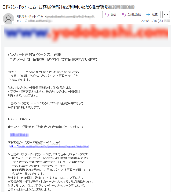 パスワード再設定ページのご連絡(このメールは、配信専用のアドレスで配信されています)ヨドバシ・ドット・コムをご利用いただき、ありがとうございます。お客様にご依頼いただきました、パスワード再設定ページをご連絡いたします。なお、クレジットカード情報を登録されている場合には、パスワードを再設定されますと、登録のクレジットカード情報は削除させていただきます。下記のページから、ページにあるパスワード再設定手順にそって、手続きをお願いいたします。【パスワード再設定】▼お客様のパスワード再設定ページはこちら  https:// ※上記のパスワード再設定ページは、SSLのセキュリティページです。  再設定ページは、このメール配信から約3時間を有効期限とさせて  いただきます。有効時間を過ぎますと、上記ページは無効となり  ます。お早めの手続きを、おすすめいたします。 有効時間が切れた場合には、再度、パスワード再設定手順にそって、手続きをお願いいたします。弊社よりお客様個別に配信しておりますメールには、必要に応じてお客様の個人情報が表示されるページへリンクするURLが記載されます。当該URLについては、ブログやソーシャルブックマーク等において、公開されませんようご注意願います。万が一公開された場合でも、弊社では一切の責任を負いません。 ※ご本人の操作でない場合は、以下の「お客様専用ページ」にて、画面の指示に従ってください。   ▼お客様専用ページ  https://※このメール内容に心あたりのない場合は、お手数ですが、ヨドバシ・ドット・コムお問い合わせ窓口へ至急ご連絡をお願いいたします。 このメールは、配信専用のアドレスで配信されています。お手数をお掛けいたしますが、このメールの内容についてのお問い合わせは下記の連絡先までお願いいたします。ヨドバシ・ドット・コム お問い合わせ窓口Email: Copyright2021 Yodobashi Camera Co.,Ltd.