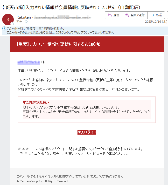 【重要】アカウント情報の更新に関するお知らせ 様平素より楽天グループのサービスをご利用いただき、誠にありがとうございます。このたび、お客様の楽天アカウントにおいて登録情報の更新が正常に完了しなかったことを確認いたしました。登録されているカードの有効期限や住所情 報などに変更がある可能性がございます。▼ご対応のお願い以下のリンクよりアカウント情報の再確認・更新をお願いいたしま す。更新が行われない場合、安全保護のため一部サービスの利用を制限させていただくことがございます。 楽天ログイン ※ 本メールはお客様のアカウントに関する重要なお知らせとして自動配信されています。ご利用に心当たりがない場合は、楽天カスタマーサービスまでご連絡くだ さい。このメールは送信専用アドレスから配信されています。返信いただいても対応できません。© Rakuten Group, Inc. All Rights Reserved.