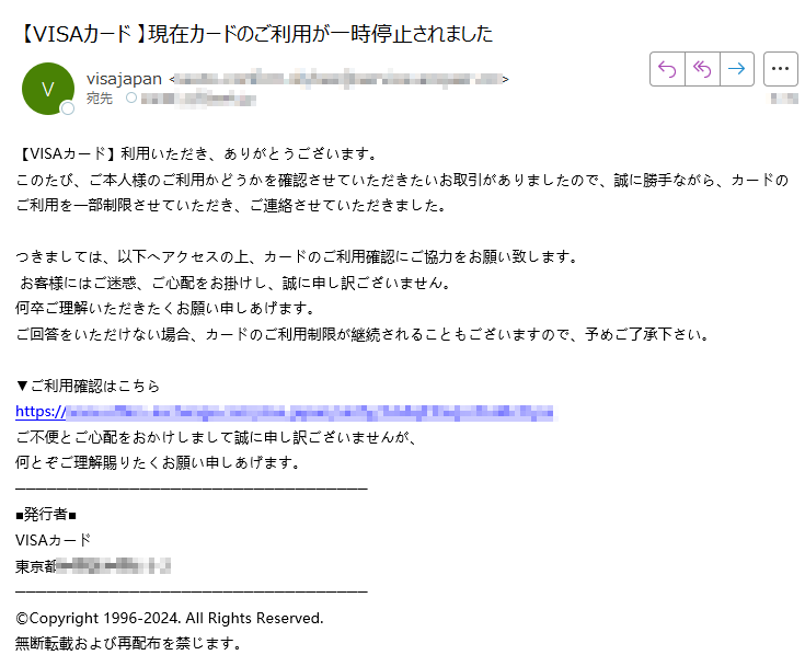 【VISAカード】利用いただき、ありがとうございます。 このたび、ご本人様のご利用かどうかを確認させていただきたいお取引がありましたので、誠に勝手ながら、カードのご利用を一部制限させていただき、ご連絡させていただきました。 つきましては、以下へアクセスの上、カードのご利用確認にご協力をお願い致します。  お客様にはご迷惑、ご心配をお掛けし、誠に申し訳ございません。 何卒ご理解いただきたくお願い申しあげます。 ご回答をいただけない場合、カードのご利用制限が継続されることもございますので、予めご了承下さい。 ▼ご利用確認はこちら https:/ご不便とご心配をおかけしまして誠に申し訳ございませんが、 何とぞご理解賜りたくお願い申しあげます。■発行者■ VISAカード 東京都©Copyright 1996-2024. All Rights Reserved. 無断転載および再配布を禁じます。