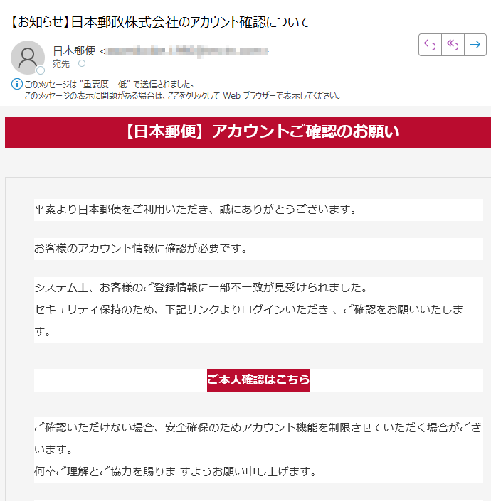 【日本郵便】アカウントご確認のお願い平素より日本郵便をご利用いただき、誠にありがとうございます。お客様のアカウント情報に確認が必要です。システム上、お客様のご登録情報に一部不一致が見受けられました。セキュリティ保持のため、下記リンクよりログインいただき 、ご確認をお願いいたします。 ご本人確認はこちら ご確認いただけない場合、安全確保のためアカウント機能を制限させていただく場合がございます。何卒ご理解とご協力を賜りま すようお願い申し上げます。 日本郵便株式会社※このメールは送信専用です。返信には対応できません。各種お問い合わせは 日本郵便公式サイト よりお願いいたします。