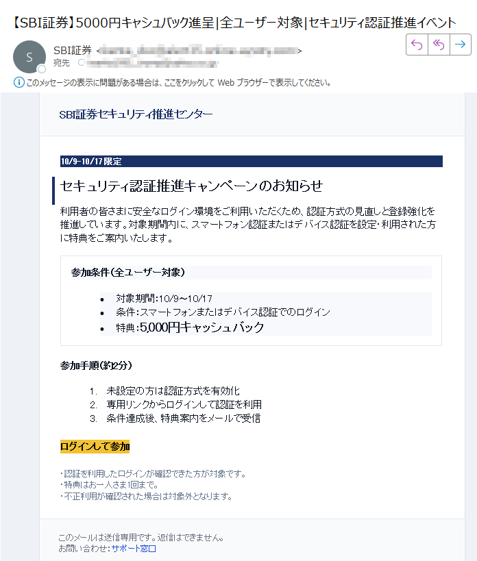 SBI証券セキュリティ推進センター 10/9–10/17 限定 セキュリティ認証推進キャンペーンのお知らせ 利用者の皆さまに安全なログイン環境をご利用いただくため、認証方式の見直しと登録強化を推進しています。対象期間内に、スマートフォン認証またはデバイス認証を設定・利用された方に特典をご案内いたします。 参加条件(全ユーザー対象) •対象期間:10/9〜10/17 •条件:スマートフォンまたはデバイス認証でのログイン •特典:5,000円キャッシュバック参加手順(約2分)1.未設定の方は認証方式を有効化 2.専用リンクからログインして認証を利用 3.条件達成後、特典案内をメールで受信 ログインして参加 ・認証を利用したログインが確認できた方が対象です。・特典はお一人さま1回まで。・不正利用が確認された場合は対象外となります。 このメールは送信専用です。返信はできません。お問い合わせ:サポート窓口