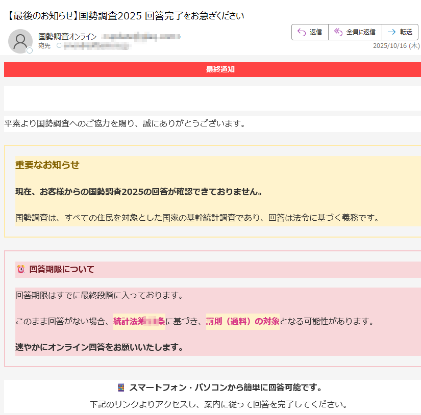 最終通知【最終通知】国勢調査2025 ご回答のお願い平素より国勢調査へのご協力を賜り、誠にありがとうございます。 重要なお知らせ現在、お客様からの国勢調査2025の回答が確認できておりません。国勢調査は、すべての住民を対象とした国家の基幹統計調査であり、回答は法令に基づく義務です。回答期限について回答期限はすでに最終段階に入っております。このまま回答がない場合、統計法第条に基づき、罰則(過料)の対象となる可能性があります。速やかにオンライン回答をお願いいたします。スマートフォン・パソコンから簡単に回答可能です。下記のリンクよりアクセスし、案内に従って回答を完了してください。 今すぐ回答を完了しましょう国勢調査に回答する ※クリックすると国勢調査オンラインサイトに移動します 回答期限2025年10月16日 23:59まで※期限を過ぎた場合、担当調査員による個別確認や法的手続きが行われる場合があります。 本メールについて本メールは送信専用です。ご返信いただいても対応できません。ご不明な点は、国勢調査オンラインお問い合わせ窓口をご確認ください。© 2025 総務省統計局National Statistics Center, Ministry of Internal Affairs and Communications