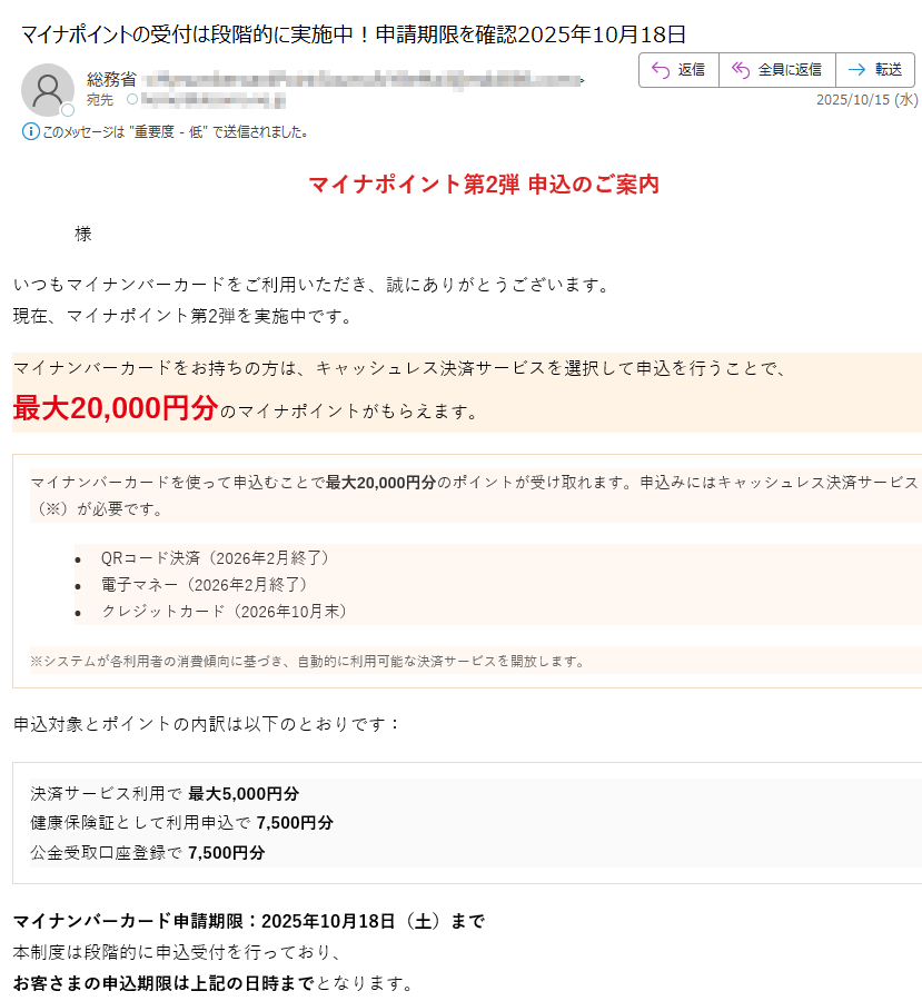 マイナポイント第2弾 申込のご案内様いつもマイナンバーカードをご利用いただき、誠にありがとうございます。現在、マイナポイント第2弾を実施中です。マイナンバーカードをお持ちの方は、キャッシュレス決済サービスを選択して申込を行うことで、最大20,000円分のマイナポイントがもらえます。マイナンバーカードを使って申込むことで最大20,000円分のポイントが受け取れます。申込みにはキャッシュレス決済サービス(※)が必要です。•QRコード決済(2026年2月終了)•電子マネー(2026年2月終了)•クレジットカード(2026年10月末)※システムが各利用者の消費傾向に基づき、自動的に利用可能な決済サービスを開放します。 申込対象とポイントの内訳は以下のとおりです:決済サービス利用で 最大5,000円分健康保険証として利用申込で 7,500円分公金受取口座登録で 7,500円分 マイナンバーカード申請期限:2025年10月18日(土)まで本制度は段階的に申込受付を行っており、お客さまの申込期限は上記の日時までとなります。※ 期限を過ぎると申込できなくなりますのでご注意ください。 マイナポイントの申込みはこちら マイナポイント第2弾の目的についてマイナポイント第2弾は、マイナンバーカードの普及促進とデジタル社会の実現を目的として実施された国の施策です。本事業では、マイナンバーカードをお持ちの方がキャッシュレス決済サービスを登録・利用することで、最大20,000円分のマイナポイントを取得することができます。これにより、マイナンバーカードの利便性を高めるとともに、キャッシュレス決済の利用拡大を図ります。また、健康保険証としての利用申込や、公金受取口座の登録を通じて、行政サービスのデジタル化を推進し、国民の利便性向上と行政手続の効率化を目指しています。本制度は、すべての国民が安心してデジタル社会の恩恵を受けられるよう、政府全体で推進している「デジタル・ガバメント構想」の一環として位置づけられています。 本メールはマイナポイント制度に関するお知らせです。このメールに返信いただいても対応できませんのでご了承ください。