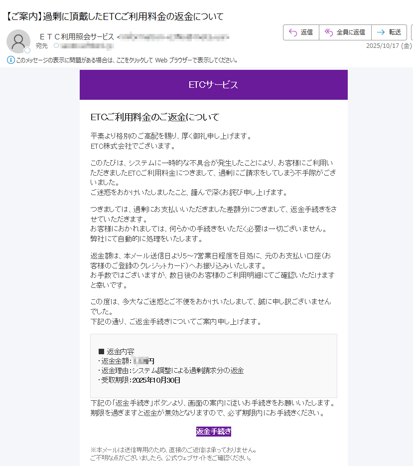 ETCサービス ETCご利用料金のご返金について平素より格別のご高配を賜り、厚く御礼申し上げます。ETC株式会社でございます。このたびは、システムに一時的な不具合が発生したことにより、お客様にご利用いただきましたETCご利用料金につきまして、過剰にご請求をしてしまう不手際がございました。ご迷惑をおかけいたしましたこと、謹んで深くお詫び申し上げます。つきましては、過剰にお支払いいただきました差額分につきまして、返金手続きをさせていただきます。お客様におかれましては、何らかの手続きをいただく必要は一切ございません。弊社にて自動的に処理をいたします。返金額は、本メール送信日より5~7営業日程度を目処に、元のお支払い口座(お客様のご登録のクレジットカード)へお振り込みいたします。お手数ではございますが、数日後のお客様のご利用明細にてご確認いただけますと幸いです。この度は、多大なご迷惑とご不便をおかけいたしまして、誠に申し訳ございませんでした。下記の通り、ご返金手続きについてご案内申し上げます。 ■ 返金内容・返金金額:円・返金理由:システム調整による過剰請求分の返金・受取期限:2025年10月30日 下記の「返金手続き」ボタンより、画面の案内に従いお手続きをお願いいたします。期限を過ぎますと返金が無効となりますので、必ず期限内にお手続きください。 返金手続き ※本メールは送信専用のため、直接のご返信は承っておりません。ご不明な点がございましたら、公式ウェブサイトをご確認ください。 Copyright © 2025 ETCサービス All rights reserved.