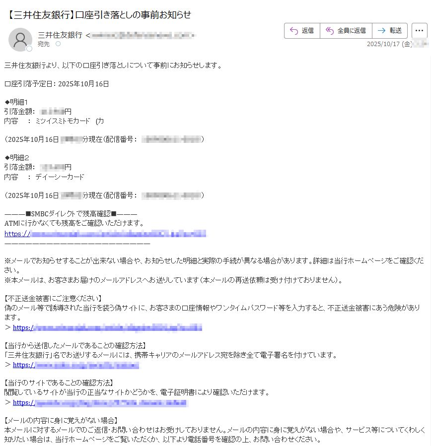 三井住友銀行より、以下の口座引き落としについて事前にお知らせします。口座引落予定日:2025年10月16日◆明細1引落金額:円内容:ミツイスミトモカード(カ(2025年10月16日分現在(配信番号:)◆明細2引落金額:円内容:デイーシーカード(2025年10月16日分現在(配信番号:)SMBCダイレクトで残高確認ATMに行かなくても残高をご確認いただけます。https:/※メールでお知らせすることが出来ない場合や、お知らせした明細と実際の手続が異なる場合があります。詳細は当行ホームページをご確認ください。※本メールは、お客さまお届けのメールアドレスへお送りしています(本メールの再送依頼は受け付けておりません)。【不正送金被害にご注意ください】偽のメール等で誘導された当行を装う偽サイトに、お客さまの口座情報やワンタイムパスワード等を入力すると、不正送金被害にあう危険があります。>https://【当行から送信したメールであることの確認方法】「三井住友銀行」名でお送りするメールには、携帯キャリアのメールアドレス宛を除き全て電子署名を付けています。>https:/【当行のサイトであることの確認方法】閲覧しているサイトが当行の正当なサイトかどうかを、電子証明書により確認いただけます。>https://【メールの内容に身に覚えがない場合】本メールに対するメールでのご返信・お問い合わせはお受けしておりません。メールの内容に身に覚えがない場合や、サービス等についてくわしく知りたい場合は、当行ホームページをご覧いただくか、以下より電話番号を確認の上、お問い合わせください。>https://【メールアドレスや配信設定の変更】SMBCダイレクトにてお手続ください。>https://発行:株式会社三井住友銀行東京都登録金融機関関東財務局長(登金)第号加入協会日本証券業協会一般社団法人金融先物取引業協会一般社団法人第二種金融商品取引業協会本メールの内容を無断で引用、転載することを禁じます。