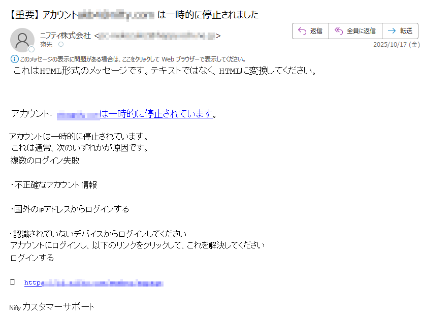 これはHTML形式のメッセージです。テキストではなく、HTMLに変換してください。アカウントは一時的に停止されています。アカウントは一時的に停止されています。これは通常、次のいずれかが原因です。複数のログイン失敗•不正確なアカウント情報•国外のIPアドレスからログインする•認識されていないデバイスからログインしてくださいアカウントにログインし、以下のリンクをクリックして、これを解決してくださいログインする→https:/Niftyカスタマーサポート